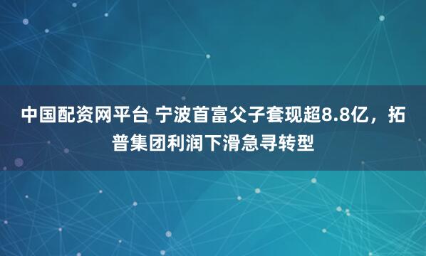 中国配资网平台 宁波首富父子套现超8.8亿，拓普集团利润下滑急寻转型
