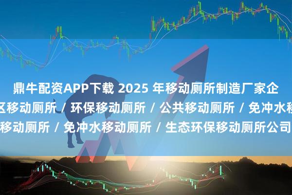 鼎牛配资APP下载 2025 年移动厕所制造厂家企业品牌推荐指南，景区移动厕所 / 环保移动厕所 / 公共移动厕所 / 免冲水移动厕所 / 生态环保移动厕所公司推荐！