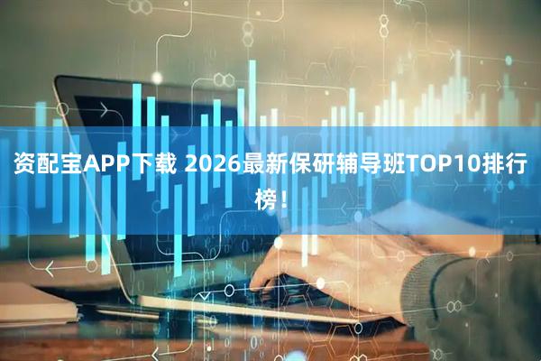 资配宝APP下载 2026最新保研辅导班TOP10排行榜！
