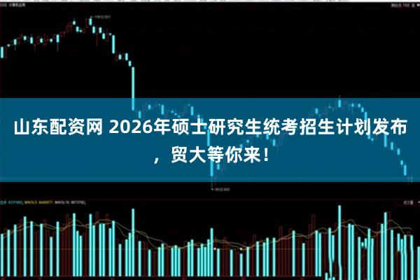 山东配资网 2026年硕士研究生统考招生计划发布，贸大等你来！