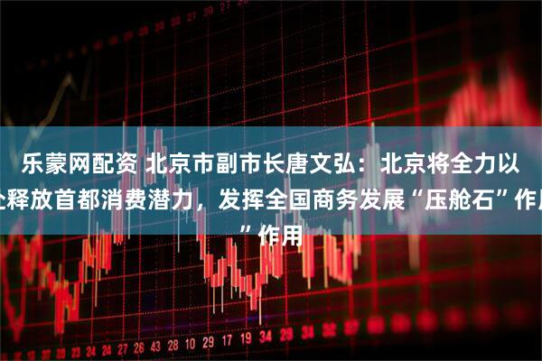 乐蒙网配资 北京市副市长唐文弘：北京将全力以赴释放首都消费潜力，发挥全国商务发展“压舱石”作用