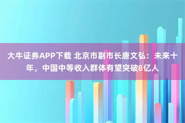 大牛证券APP下载 北京市副市长唐文弘：未来十年，中国中等收入群体有望突破8亿人