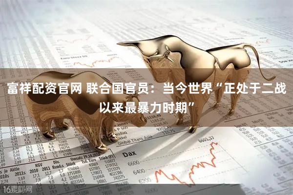 富祥配资官网 联合国官员：当今世界“正处于二战以来最暴力时期”