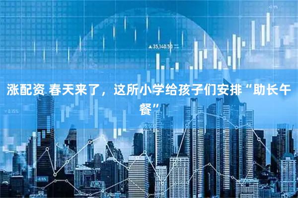 涨配资 春天来了，这所小学给孩子们安排“助长午餐”