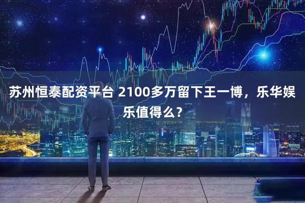 苏州恒泰配资平台 2100多万留下王一博，乐华娱乐值得么？