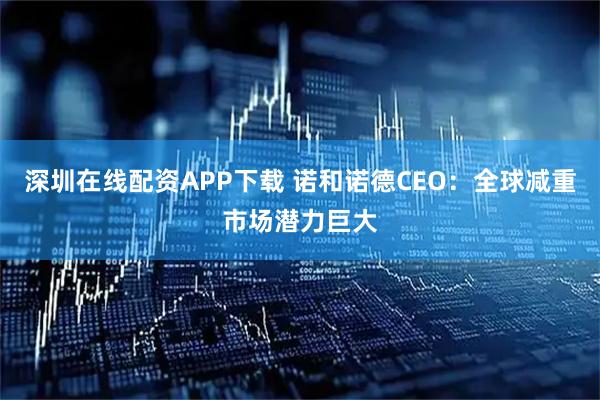 深圳在线配资APP下载 诺和诺德CEO：全球减重市场潜力巨大