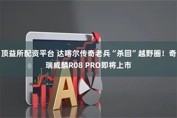 顶益所配资平台 达喀尔传奇老兵“杀回”越野圈！奇瑞威麟R08 PRO即将上市