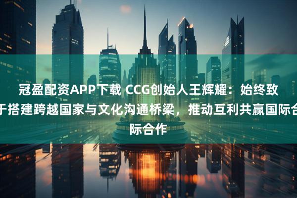 冠盈配资APP下载 CCG创始人王辉耀：始终致力于搭建跨越国家与文化沟通桥梁，推动互利共赢国际合作