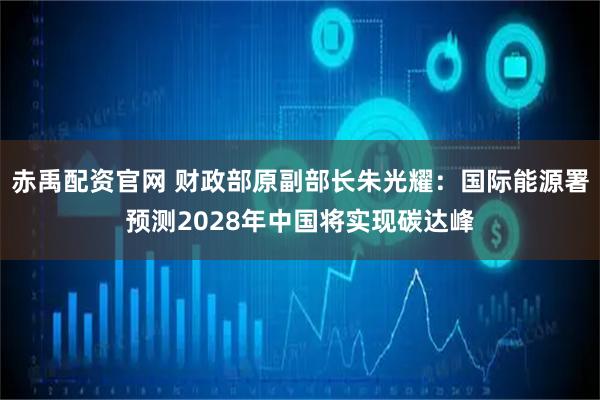 赤禹配资官网 财政部原副部长朱光耀：国际能源署预测2028年中国将实现碳达峰
