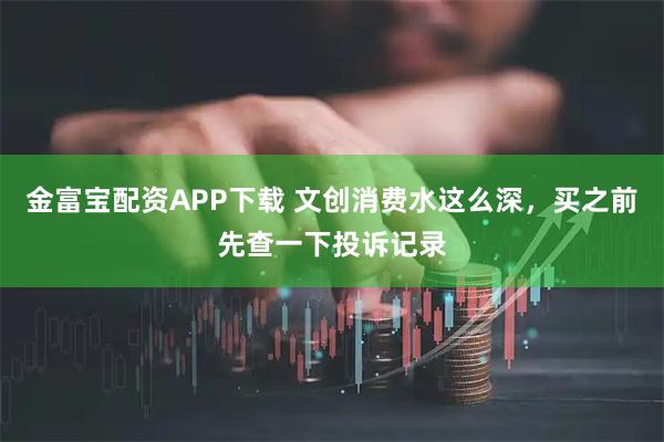 金富宝配资APP下载 文创消费水这么深，买之前先查一下投诉记录