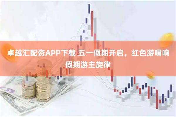 卓越汇配资APP下载 五一假期开启，红色游唱响假期游主旋律