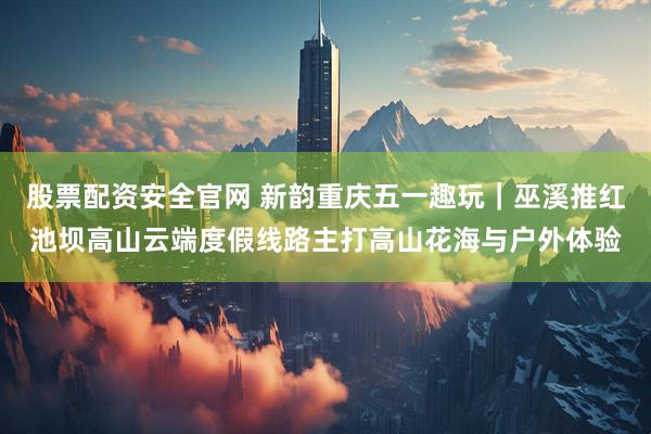 股票配资安全官网 新韵重庆五一趣玩｜巫溪推红池坝高山云端度假线路主打高山花海与户外体验