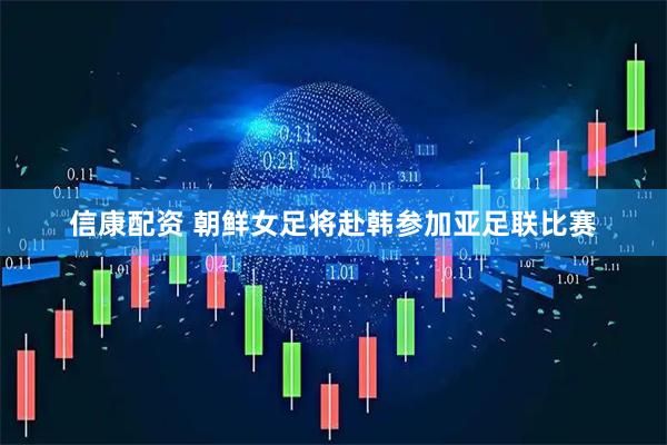 信康配资 朝鲜女足将赴韩参加亚足联比赛
